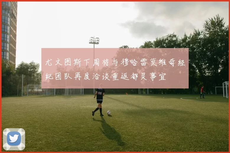 尤文图斯下周将与穆哈雷莫维奇经纪团队再度洽谈重返都灵事宜