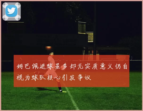 姆巴佩进球虽多却无实质意义仍自视为球队核心引发争议