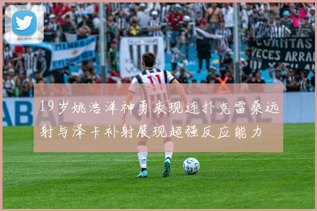 19岁姚浩洋神勇表现连扑克雷桑远射与泽卡补射展现超强反应能力