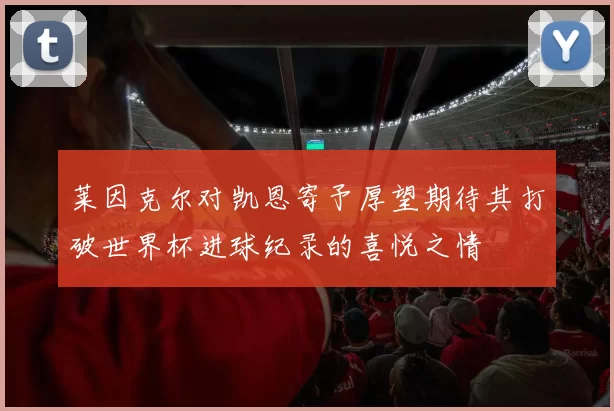 莱因克尔对凯恩寄予厚望期待其打破世界杯进球纪录的喜悦之情