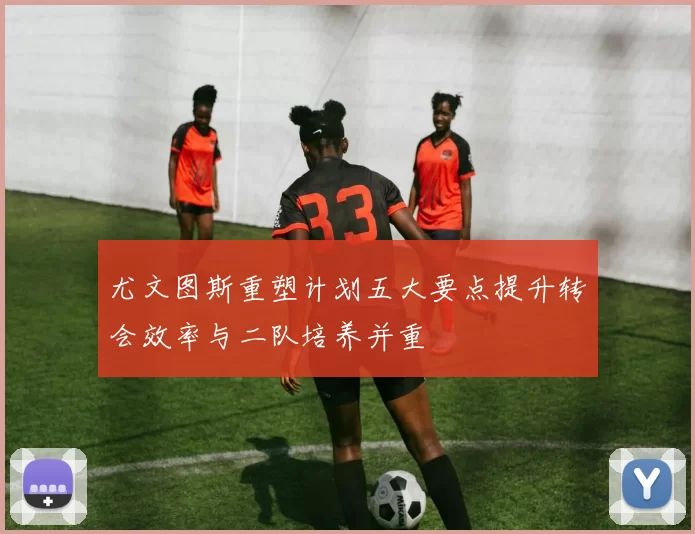 尤文图斯重塑计划五大要点提升转会效率与二队培养并重