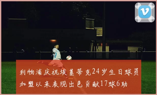 利物浦庆祝埃基蒂克24岁生日球员加盟以来表现出色贡献17球6助