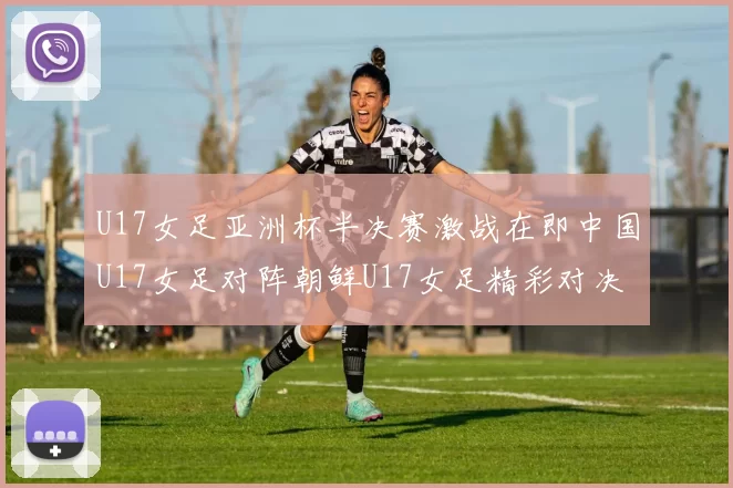 U17女足亚洲杯半决赛激战在即中国U17女足对阵朝鲜U17女足精彩对决即将开启