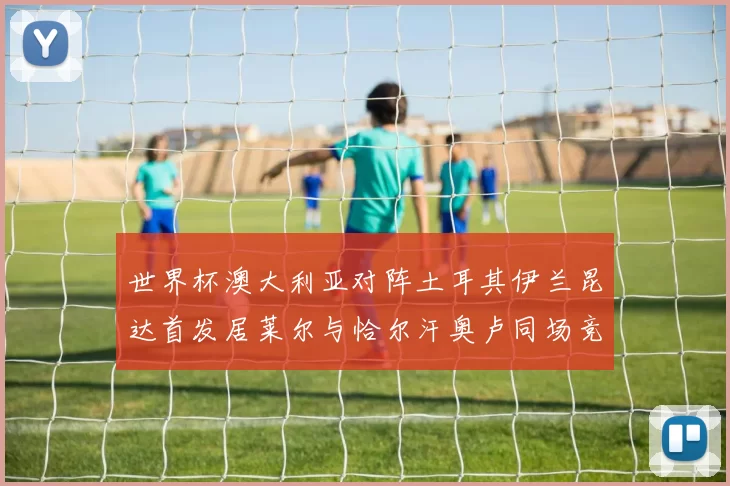世界杯澳大利亚对阵土耳其伊兰昆达首发居莱尔与恰尔汗奥卢同场竞技