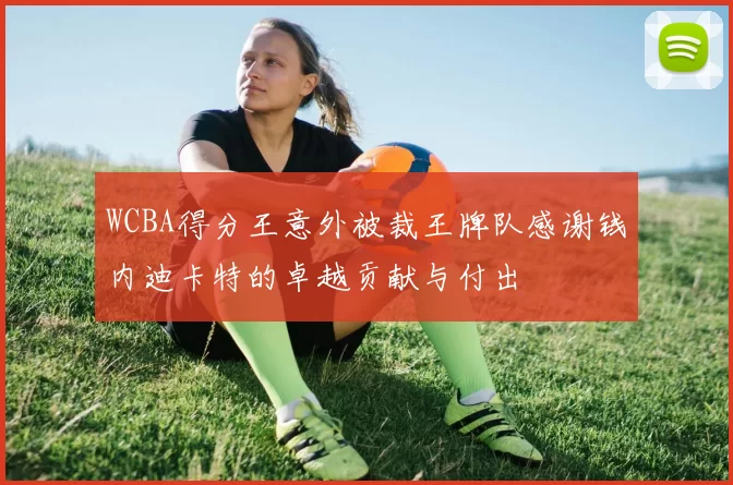 WCBA得分王意外被裁王牌队感谢钱内迪卡特的卓越贡献与付出