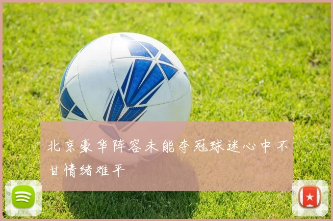 北京豪华阵容未能夺冠球迷心中不甘情绪难平