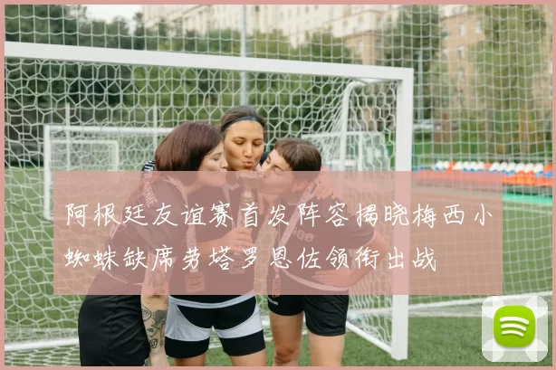 阿根廷友谊赛首发阵容揭晓梅西小蜘蛛缺席劳塔罗恩佐领衔出战