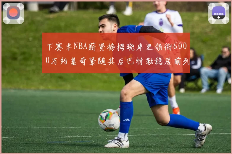下赛季NBA薪资榜揭晓库里领衔6000万约基奇紧随其后巴特勒稳居前列