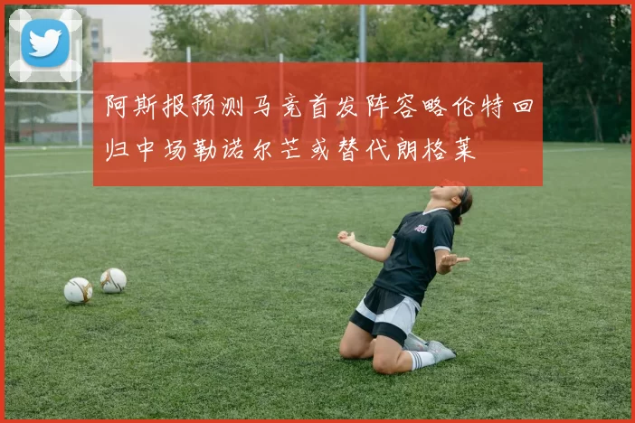 阿斯报预测马竞首发阵容略伦特回归中场勒诺尔芒或替代朗格莱