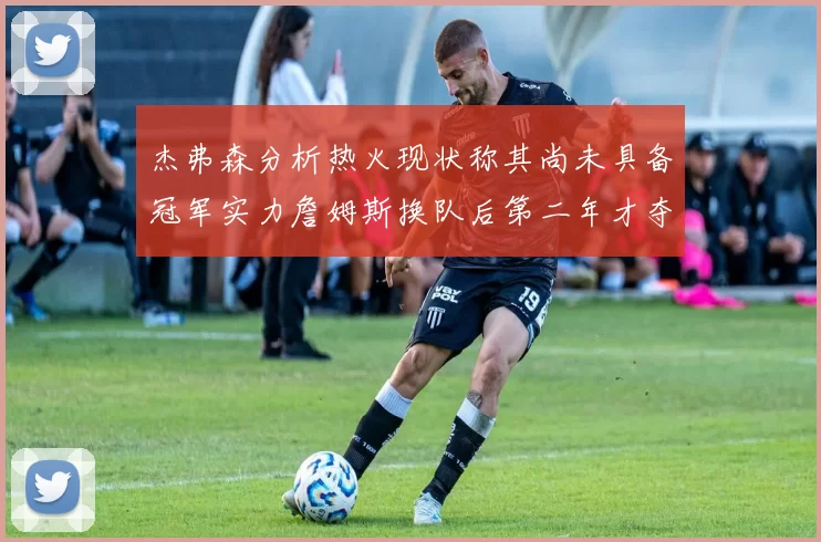 杰弗森分析热火现状称其尚未具备冠军实力詹姆斯换队后第二年才夺冠