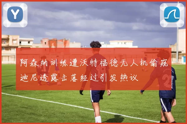 阿森纳训练遭沃特福德无人机偷窥迪尼透露击落经过引发热议