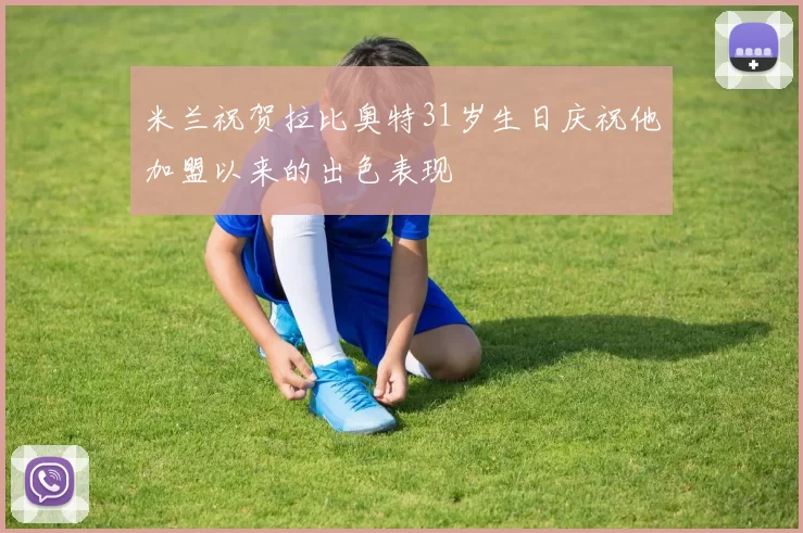 米兰祝贺拉比奥特31岁生日庆祝他加盟以来的出色表现