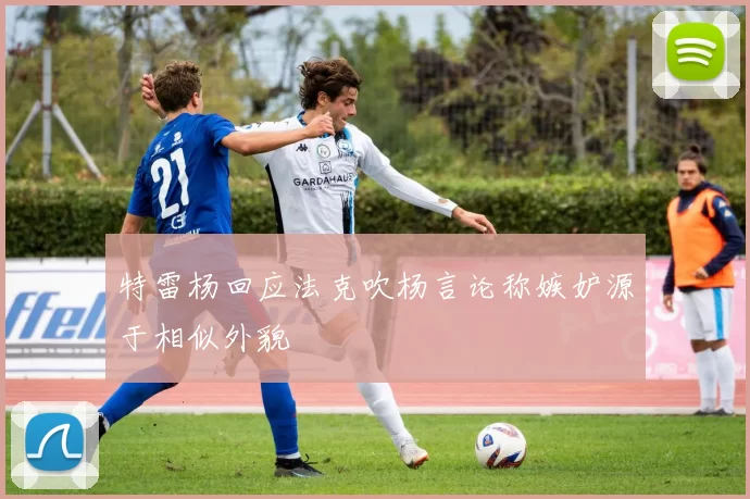 特雷杨回应法克吹杨言论称嫉妒源于相似外貌