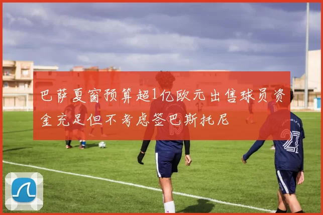 巴萨夏窗预算超1亿欧元出售球员资金充足但不考虑签巴斯托尼