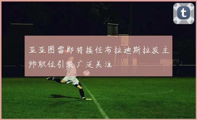 亚亚图雷即将接任布拉迪斯拉发主帅职位引发广泛关注