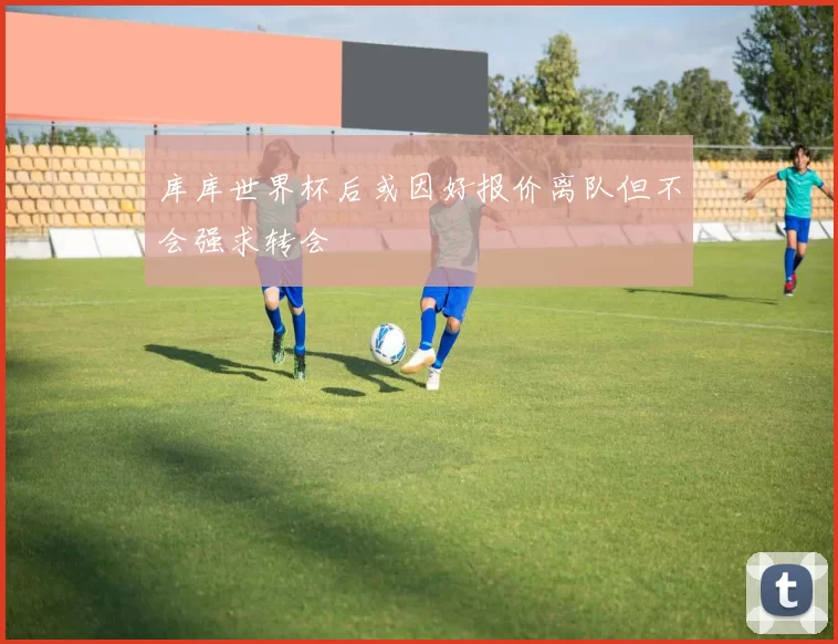 库库世界杯后或因好报价离队但不会强求转会