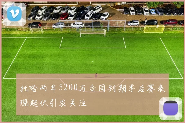 托哈两年5200万合同到期季后赛表现起伏引发关注