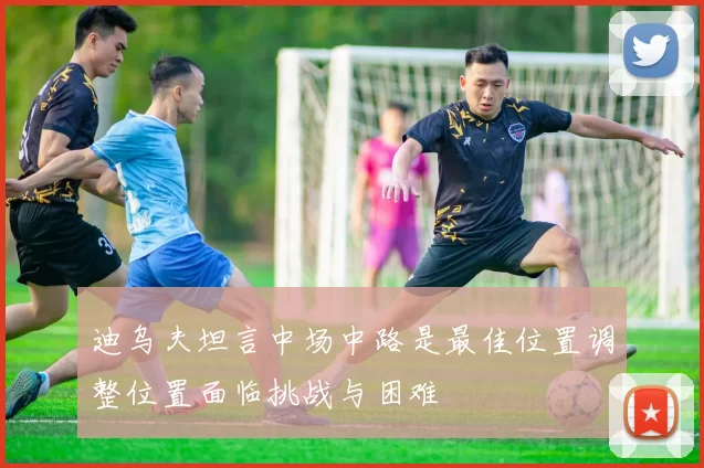 迪乌夫坦言中场中路是最佳位置调整位置面临挑战与困难